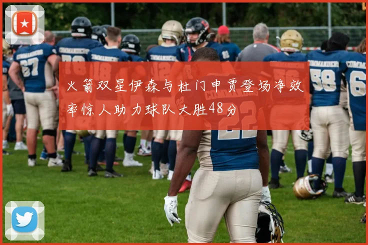 火箭双星伊森与杜门申贾登场净效率惊人助力球队大胜48分