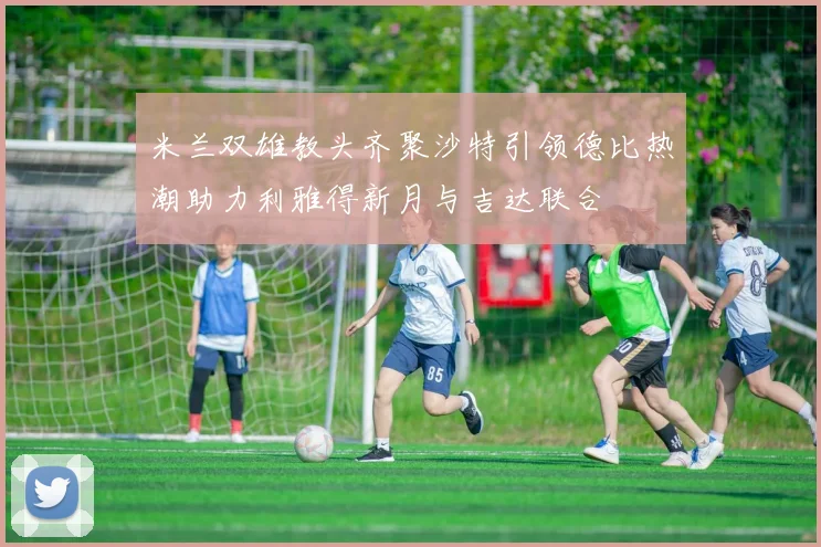 米兰双雄教头齐聚沙特引领德比热潮助力利雅得新月与吉达联合