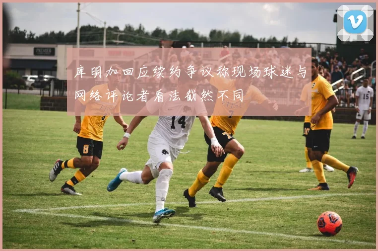 库明加回应续约争议称现场球迷与网络评论者看法截然不同