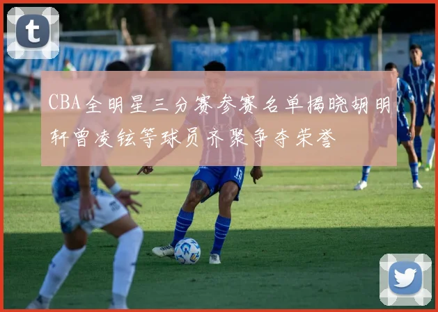 CBA全明星三分赛参赛名单揭晓胡明轩曾凌铉等球员齐聚争夺荣誉