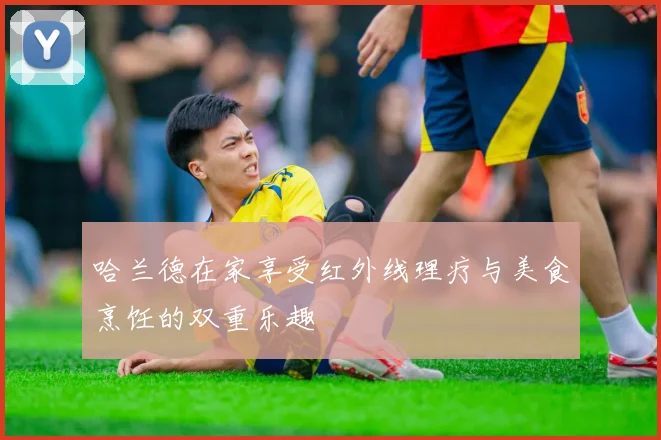 哈兰德在家享受红外线理疗与美食烹饪的双重乐趣