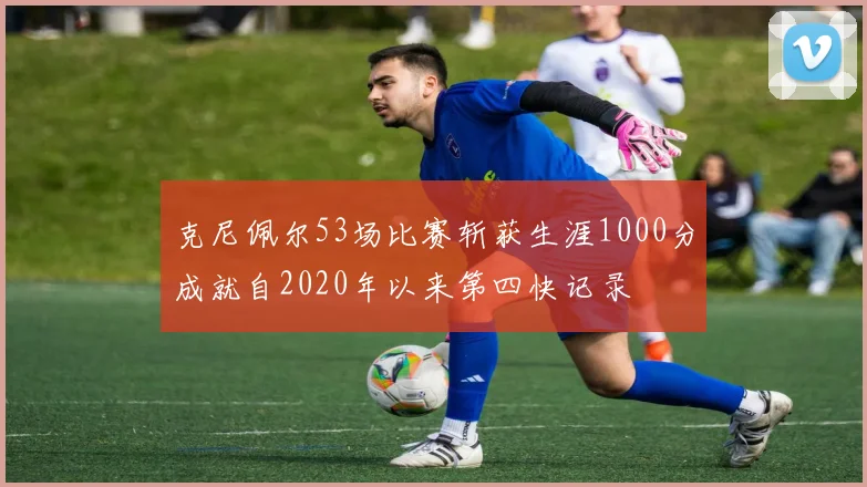 克尼佩尔53场比赛斩获生涯1000分成就自2020年以来第四快记录