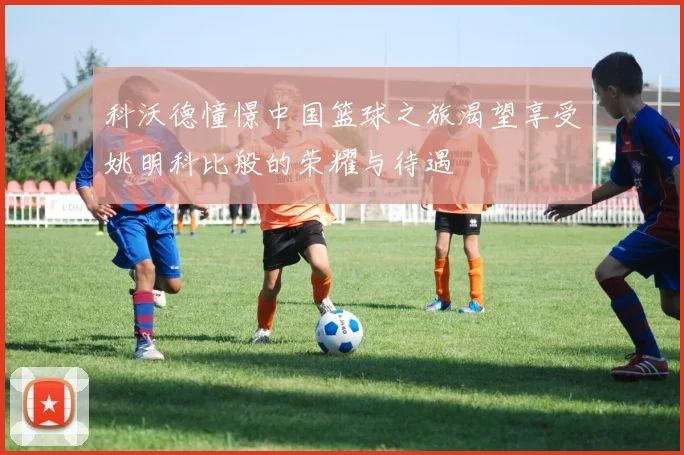 科沃德憧憬中国篮球之旅渴望享受姚明科比般的荣耀与待遇