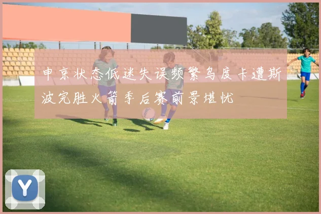 申京状态低迷失误频繁乌度卡遭斯波完胜火箭季后赛前景堪忧