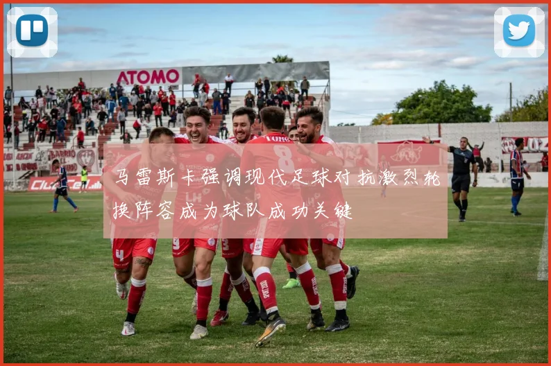 马雷斯卡强调现代足球对抗激烈轮换阵容成为球队成功关键