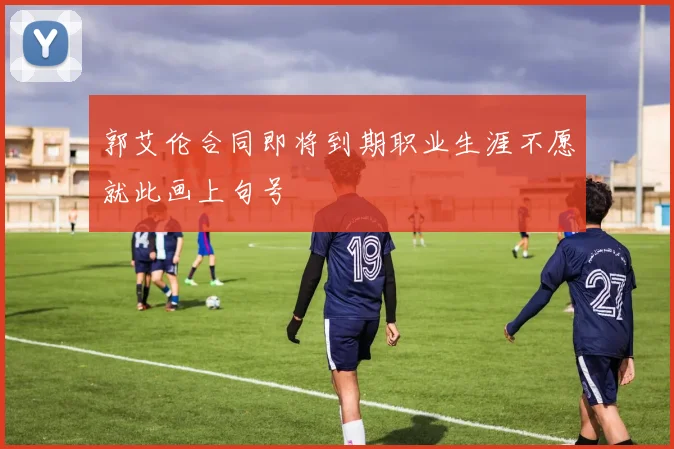 郭艾伦合同即将到期职业生涯不愿就此画上句号