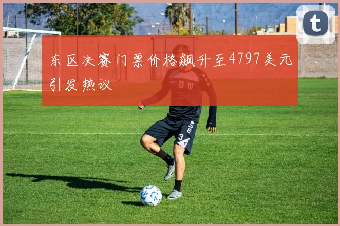 东区决赛门票价格飙升至4797美元引发热议