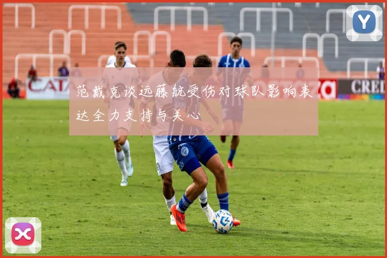 范戴克谈远藤航受伤对球队影响表达全力支持与关心
