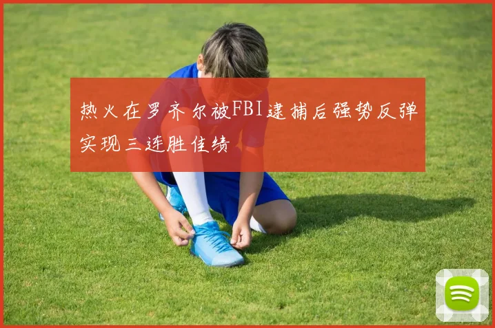热火在罗齐尔被FBI逮捕后强势反弹实现三连胜佳绩
