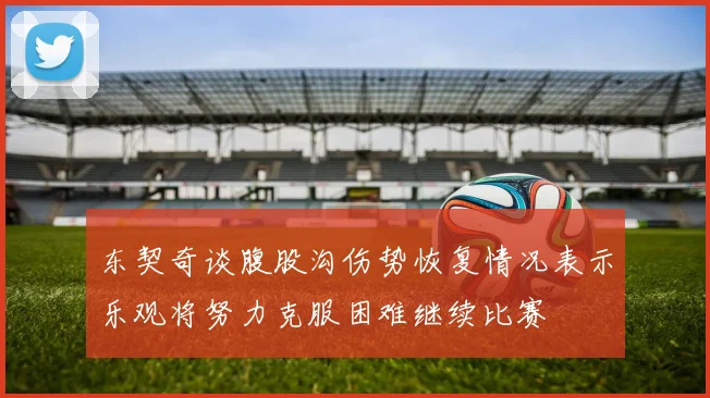 东契奇谈腹股沟伤势恢复情况表示乐观将努力克服困难继续比赛