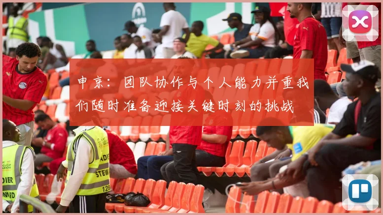 申京：团队协作与个人能力并重我们随时准备迎接关键时刻的挑战