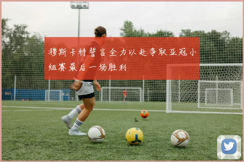 穆斯卡特誓言全力以赴争取亚冠小组赛最后一场胜利