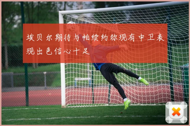 埃贝尔期待与帕续约称现有中卫表现出色信心十足