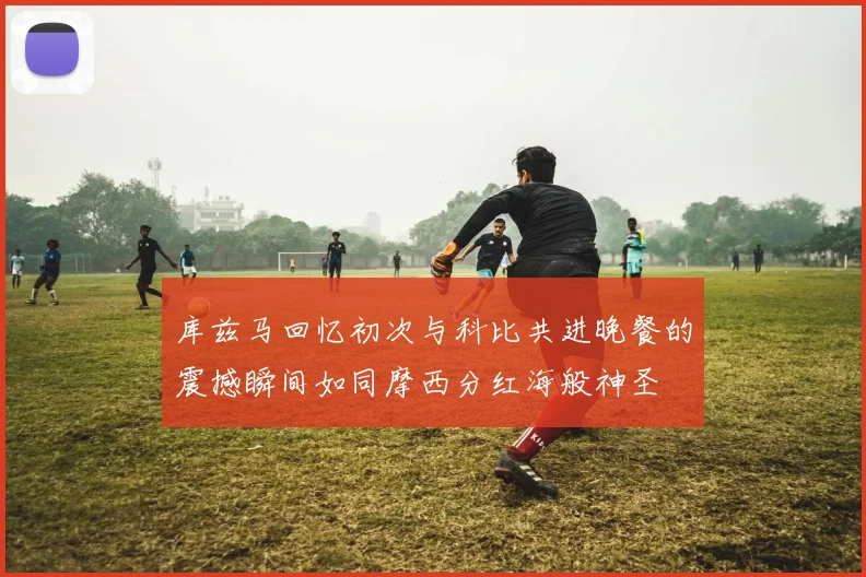 库兹马回忆初次与科比共进晚餐的震撼瞬间如同摩西分红海般神圣