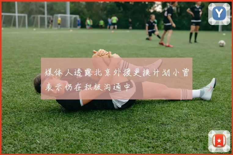 媒体人透露北京外援更换计划小曾表示仍在积极沟通中