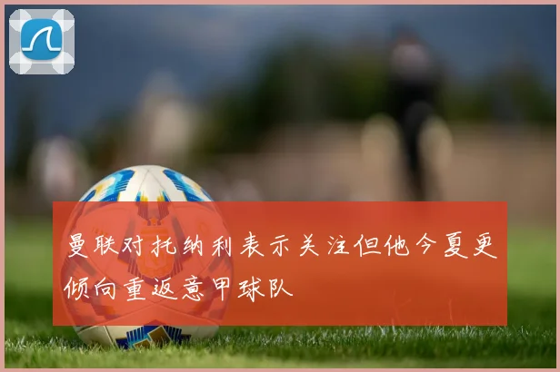 曼联对托纳利表示关注但他今夏更倾向重返意甲球队