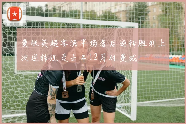 曼联英超客场半场落后逆转胜利上次逆转还是去年12月对曼城