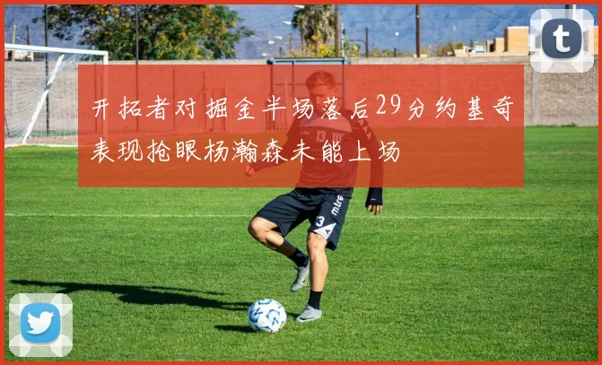 开拓者对掘金半场落后29分约基奇表现抢眼杨瀚森未能上场