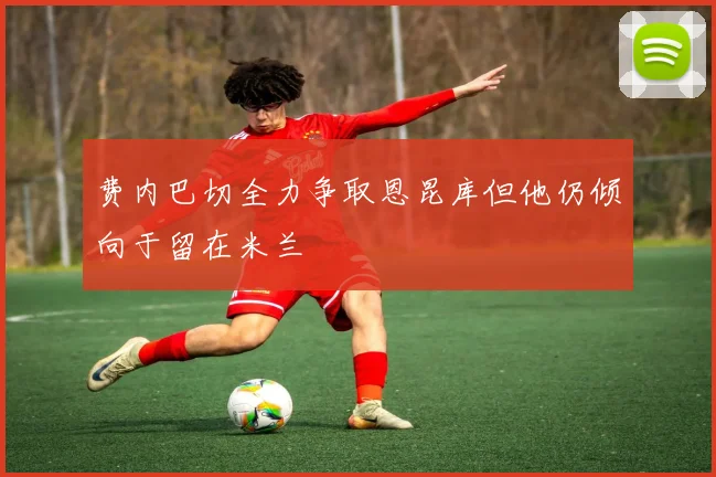 费内巴切全力争取恩昆库但他仍倾向于留在米兰