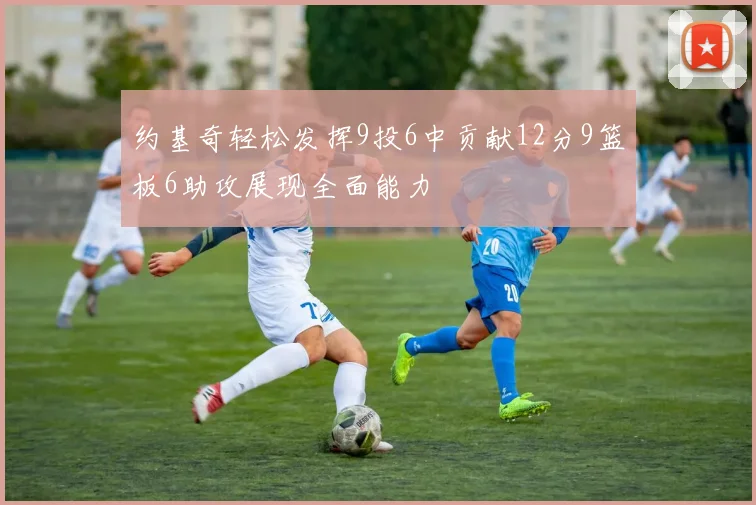 约基奇轻松发挥9投6中贡献12分9篮板6助攻展现全面能力