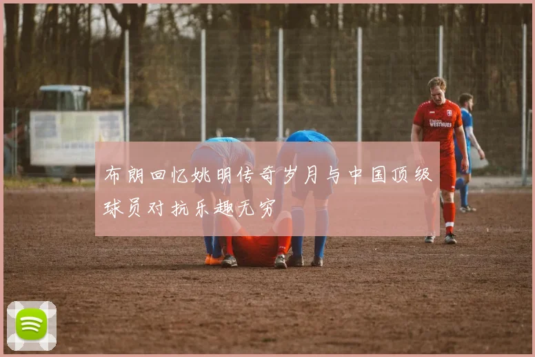 布朗回忆姚明传奇岁月与中国顶级球员对抗乐趣无穷