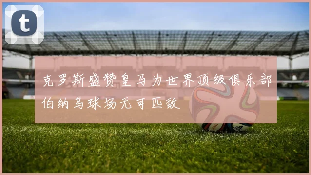 克罗斯盛赞皇马为世界顶级俱乐部伯纳乌球场无可匹敌