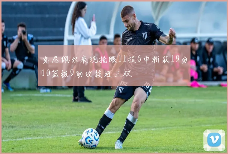 克尼佩尔表现抢眼11投6中斩获19分10篮板9助攻接近三双