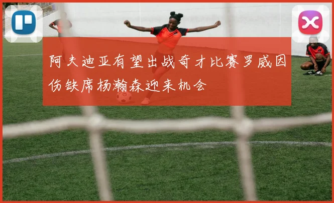 阿夫迪亚有望出战奇才比赛罗威因伤缺席杨瀚森迎来机会