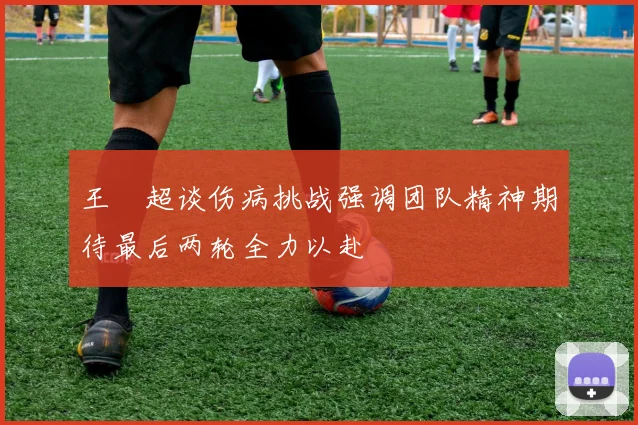 王燊超谈伤病挑战强调团队精神期待最后两轮全力以赴