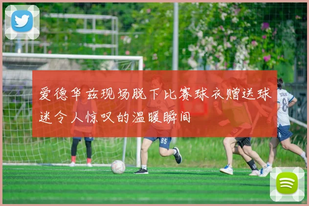 爱德华兹现场脱下比赛球衣赠送球迷令人惊叹的温暖瞬间