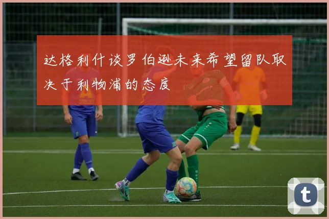 达格利什谈罗伯逊未来希望留队取决于利物浦的态度