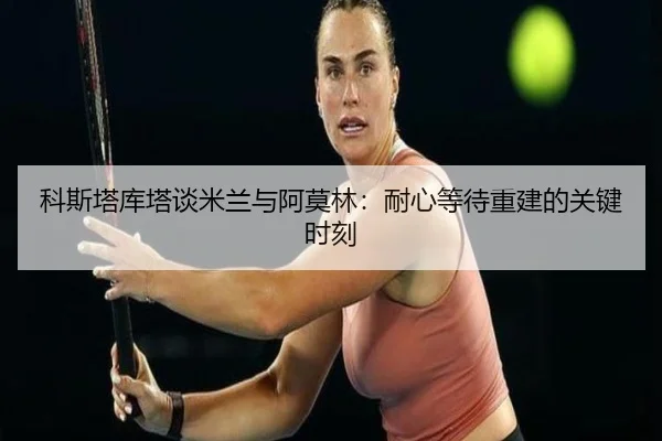 科斯塔库塔谈米兰与阿莫林:耐心等待重建的关键时刻